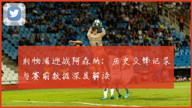 利物浦迎战阿森纳：历史交锋记录与赛前数据深度解读