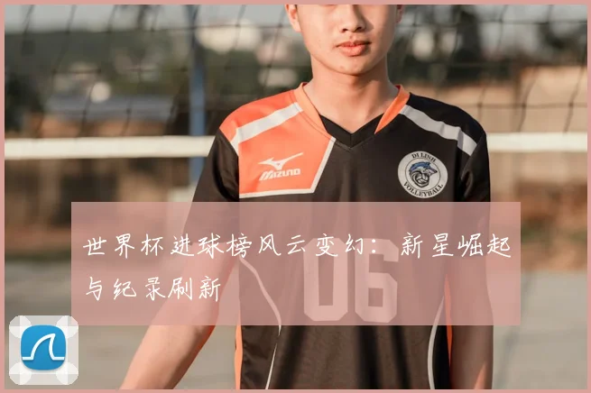 世界杯进球榜风云变幻：新星崛起与纪录刷新