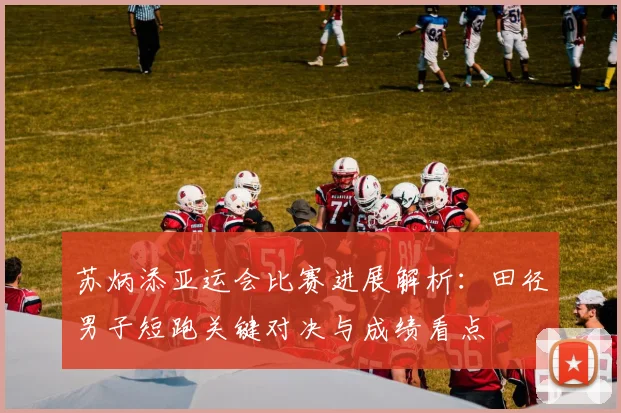 苏炳添亚运会比赛进展解析：田径男子短跑关键对决与成绩看点