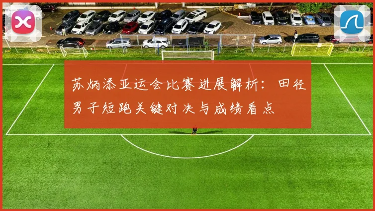 苏炳添亚运会比赛进展解析：田径男子短跑关键对决与成绩看点