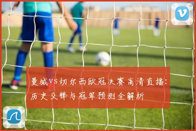 曼城vs切尔西欧冠决赛高清直播：历史交锋与冠军预测全解析