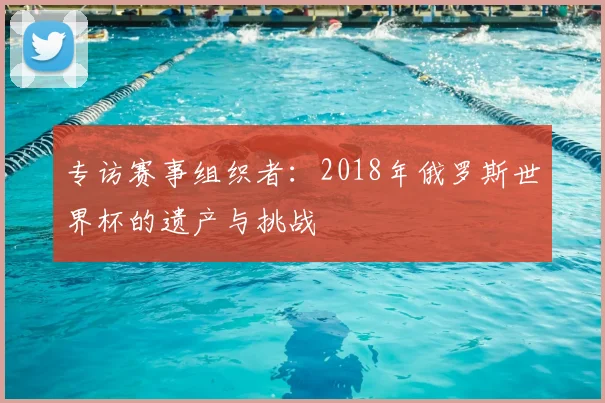 专访赛事组织者：2018年俄罗斯世界杯的遗产与挑战