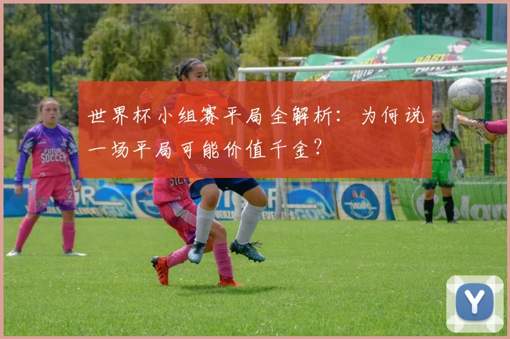 世界杯小组赛平局全解析：为何说一场平局可能价值千金？