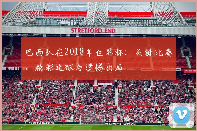巴西队在2018年世界杯:关键比赛、精彩进球与遗憾出局