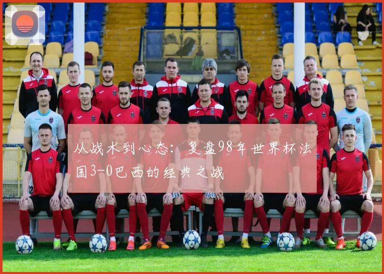 从战术到心态：复盘98年世界杯法国3-0巴西的经典之战