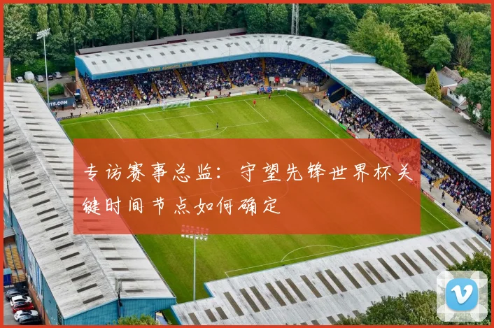 专访赛事总监：守望先锋世界杯关键时间节点如何确定