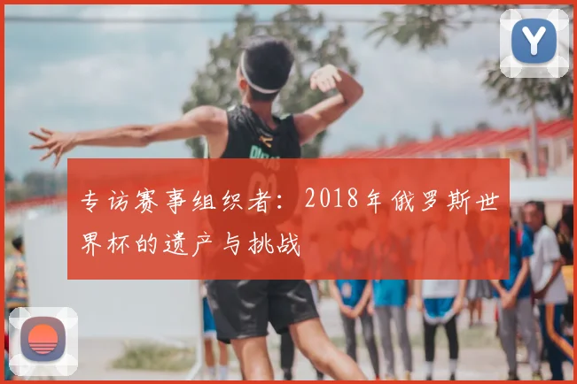 专访赛事组织者：2018年俄罗斯世界杯的遗产与挑战
