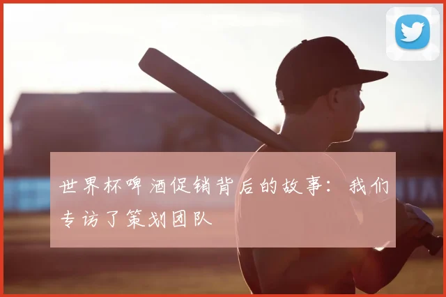 世界杯啤酒促销背后的故事：我们专访了策划团队