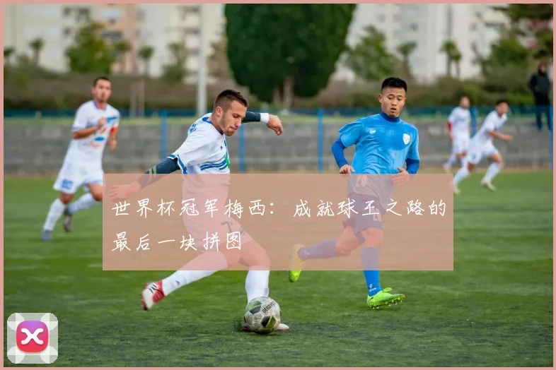 世界杯冠军梅西:成就球王之路的最后一块拼图