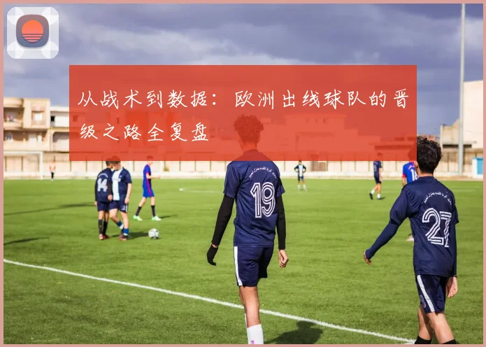 从战术到数据：欧洲出线球队的晋级之路全复盘