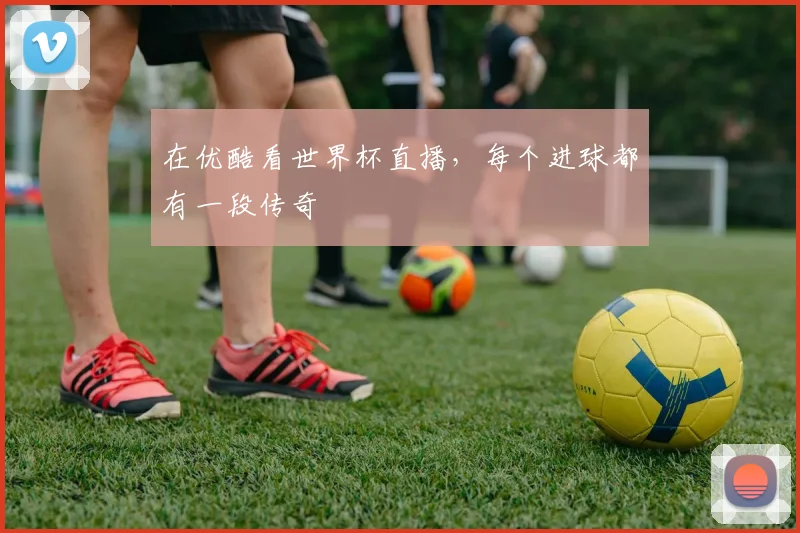 在优酷看世界杯直播,每个进球都有一段传奇