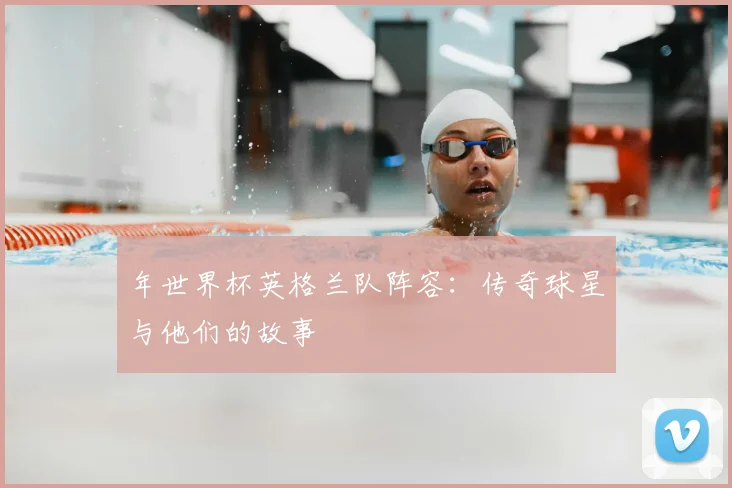 年世界杯英格兰队阵容：传奇球星与他们的故事